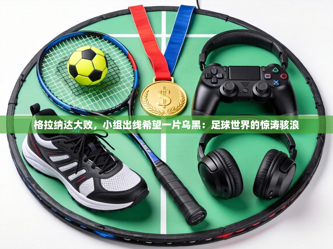 格拉纳达大败,小组出线希望一片乌黑:足球世界的惊涛骇浪 第1张