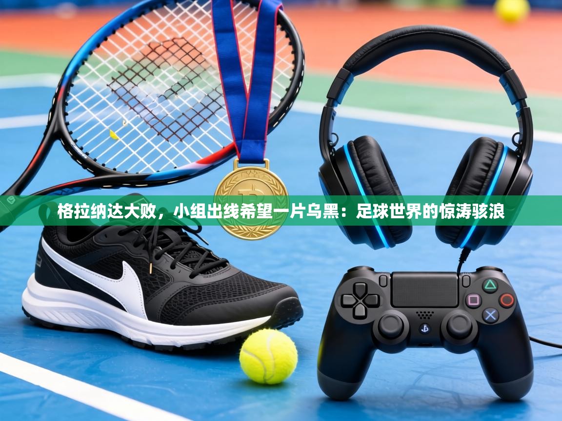 格拉纳达大败,小组出线希望一片乌黑:足球世界的惊涛骇浪 第2张